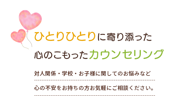 ひとりひとりに寄り添った心のこもったカウンセリング 対人関係・学校・お子様に関してのお悩みなど心の不安をお持ちの方お気軽にご相談ください。