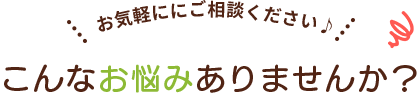 お気軽にご相談ください♪ こんなお悩みありませんか？